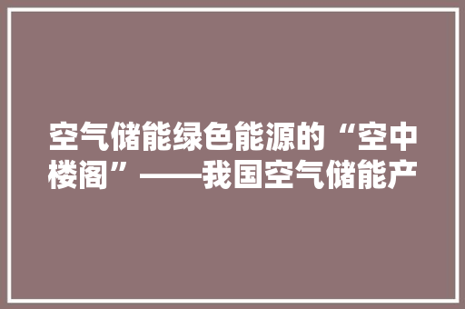 空气储能绿色能源的“空中楼阁”——我国空气储能产业发展现状与展望 翻新改色