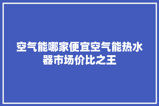 空气能哪家便宜空气能热水器市场价比之王 清洁保养
