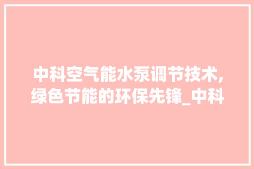 中科空气能水泵调节技术,绿色节能的环保先锋_中科空气能水泵调节 中科空气能水泵调节技术,绿色节能的环保先锋_中科空气能水泵调节 洁具维修