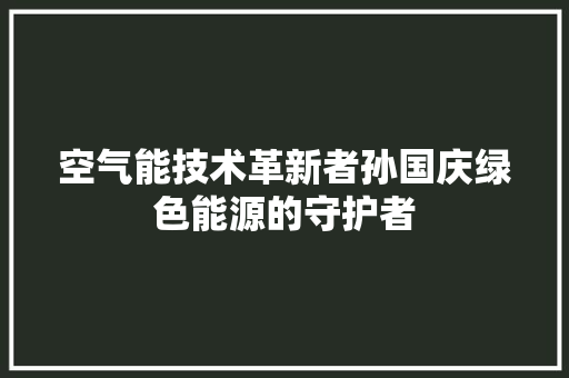 空气能技术革新者孙国庆绿色能源的守护者 龙头管件