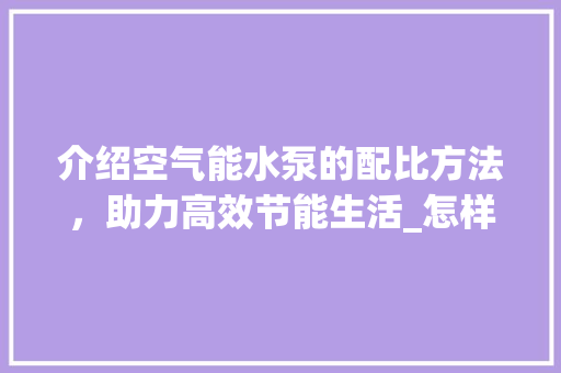 介绍空气能水泵的配比方法，助力高效节能生活_怎样配空气能水泵 介绍空气能水泵的配比方法，助力高效节能生活_怎样配空气能水泵 清洁保养