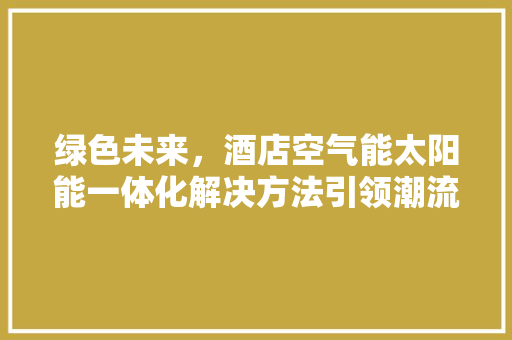 绿色未来，酒店空气能太阳能一体化解决方法引领潮流 空调