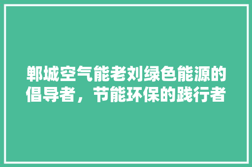 郸城空气能老刘绿色能源的倡导者，节能环保的践行者 龙头管件