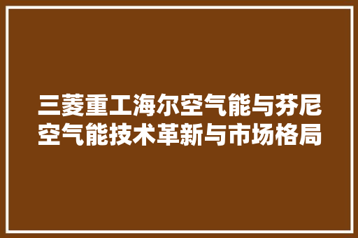 三菱重工海尔空气能与芬尼空气能技术革新与市场格局的较量 家居维修
