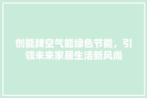 创能牌空气能绿色节能，引领未来家居生活新风尚 旧房改造