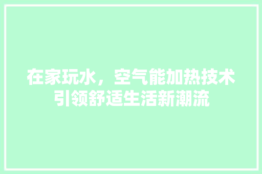 在家玩水，空气能加热技术引领舒适生活新潮流 龙头管件