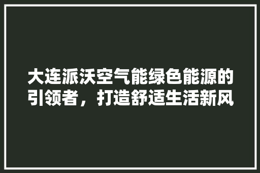 大连派沃空气能绿色能源的引领者，打造舒适生活新风尚 家居维修