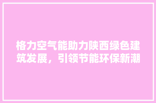 格力空气能助力陕西绿色建筑发展，引领节能环保新潮流 家具修理