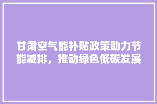 甘肃空气能补贴政策助力节能减排，推动绿色低碳发展 水电维修