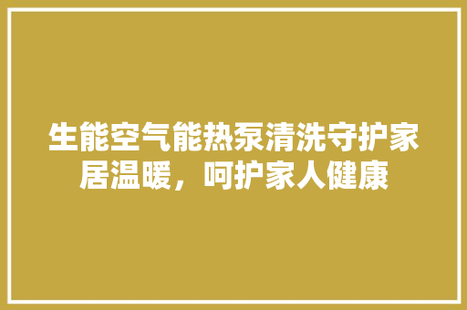 生能空气能热泵清洗守护家居温暖，呵护家人健康 家电维护
