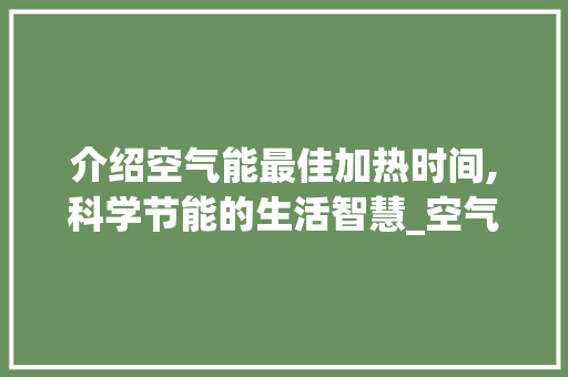 介绍空气能最佳加热时间,科学节能的生活智慧_空气能最佳加热时间 介绍空气能最佳加热时间,科学节能的生活智慧_空气能最佳加热时间 清洁保养
