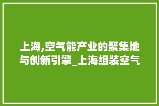 上海,空气能产业的聚集地与创新引擎_上海组装空气能 上海,空气能产业的聚集地与创新引擎_上海组装空气能 清洁保养