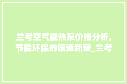 兰考空气能热泵价格分析,节能环保的暖通新宠_兰考空气能热泵价格 兰考空气能热泵价格分析,节能环保的暖通新宠_兰考空气能热泵价格 旧房改造