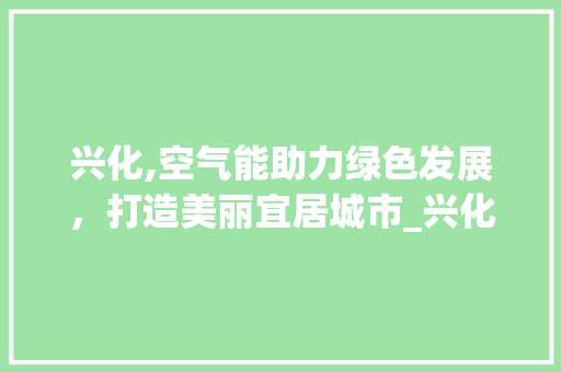 兴化,空气能助力绿色发展，打造美丽宜居城市_兴化县空气能 兴化,空气能助力绿色发展，打造美丽宜居城市_兴化县空气能 旧房改造