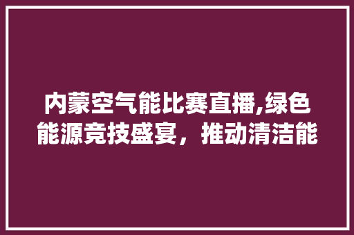 内蒙空气能比赛直播,绿色能源竞技盛宴，推动清洁能源发展_内蒙空气能比赛直播 内蒙空气能比赛直播,绿色能源竞技盛宴，推动清洁能源发展_内蒙空气能比赛直播 龙头管件