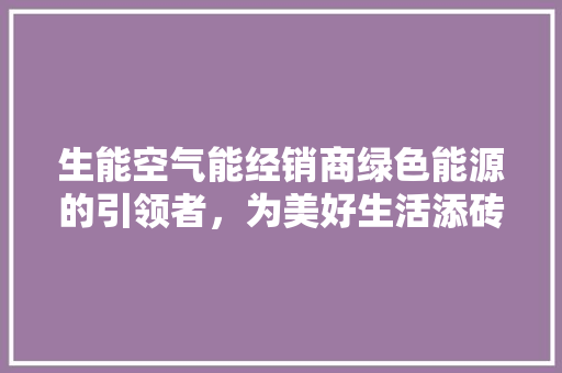 生能空气能经销商绿色能源的引领者，为美好生活添砖加瓦 冰箱