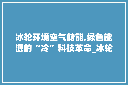 冰轮环境空气储能,绿色能源的“冷”科技革命_冰轮环境空气储能 冰轮环境空气储能,绿色能源的“冷”科技革命_冰轮环境空气储能 热水器