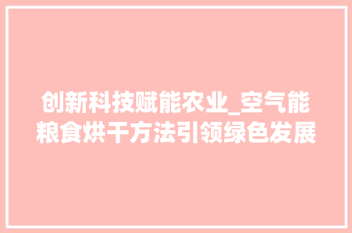 创新科技赋能农业_空气能粮食烘干方法引领绿色发展_空气能粮食烘干方法 创新科技赋能农业_空气能粮食烘干方法引领绿色发展_空气能粮食烘干方法 清洁保养