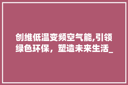 创维低温变频空气能,引领绿色环保，塑造未来生活_创维低温变频空气能 创维低温变频空气能,引领绿色环保，塑造未来生活_创维低温变频空气能 家具修理