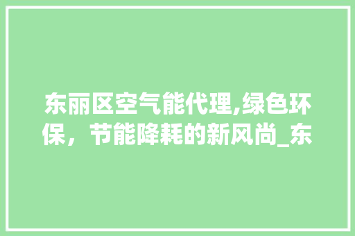 东丽区空气能代理,绿色环保，节能降耗的新风尚_东丽区空气能代理 东丽区空气能代理,绿色环保，节能降耗的新风尚_东丽区空气能代理 空调