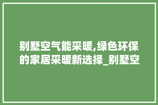 别墅空气能采暖,绿色环保的家居采暖新选择_别墅空气能采暖安装 别墅空气能采暖,绿色环保的家居采暖新选择_别墅空气能采暖安装 水电维修