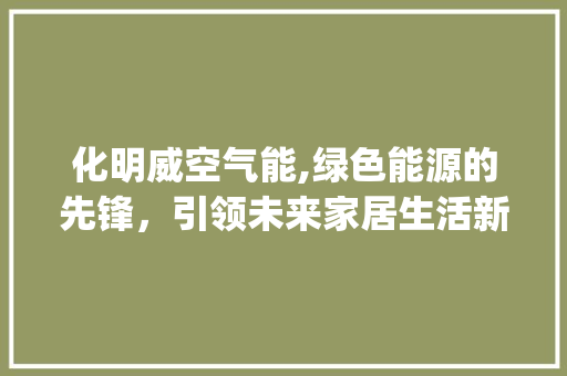 化明威空气能,绿色能源的先锋,引领未来家居生活新潮流_化明威空气能 冰箱 化明威空气能,绿色能源的先锋,引领未来家居生活新潮流_化明威空气能 化明威空气能,绿色能源的先锋,引领未来家居生活新潮流_化明威空气能 冰箱