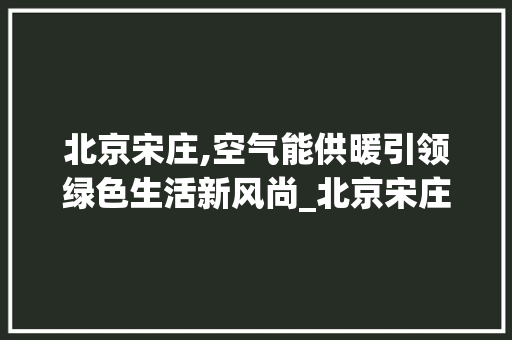 北京宋庄,空气能供暖引领绿色生活新风尚_北京宋庄空气能安装 北京宋庄,空气能供暖引领绿色生活新风尚_北京宋庄空气能安装 家具修理