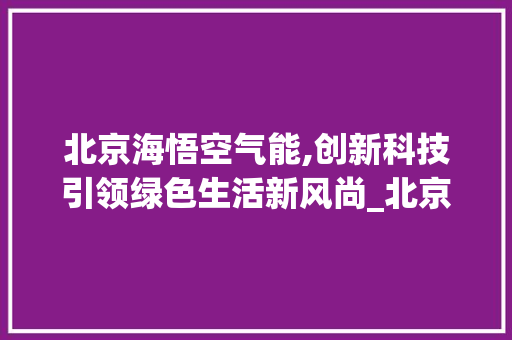 北京海悟空气能,创新科技引领绿色生活新风尚_北京海悟空气能 北京海悟空气能,创新科技引领绿色生活新风尚_北京海悟空气能 家居维修