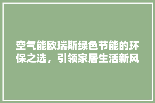 空气能欧瑞斯绿色节能的环保之选，引领家居生活新风尚 旧房改造