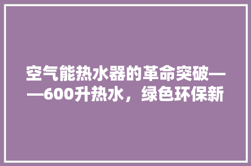空气能热水器的革命突破——600升热水，绿色环保新生活 热水器