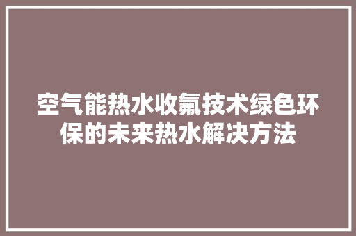 空气能热水收氟技术绿色环保的未来热水解决方法 家电维护