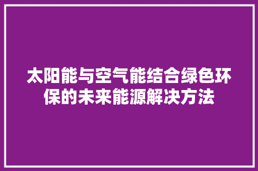太阳能与空气能结合绿色环保的未来能源解决方法 清洁保养