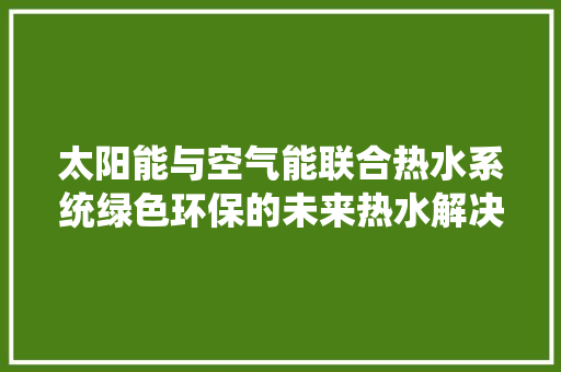 太阳能与空气能联合热水系统绿色环保的未来热水解决方法 家居维修