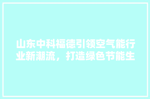 山东中科福德引领空气能行业新潮流，打造绿色节能生活 装修设计