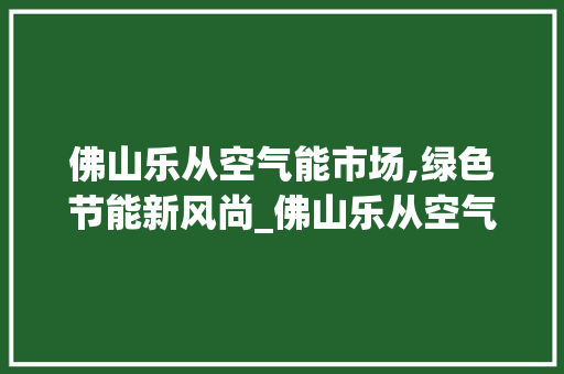 佛山乐从空气能市场,绿色节能新风尚_佛山乐从空气能市场 佛山乐从空气能市场,绿色节能新风尚_佛山乐从空气能市场 翻新改色