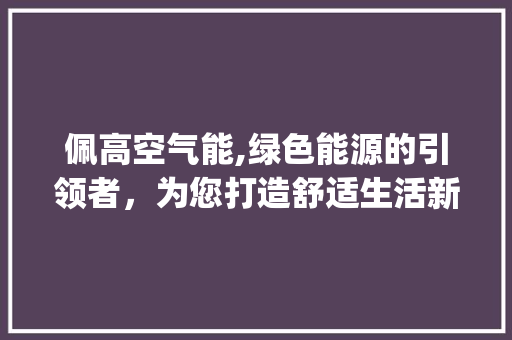 佩高空气能,绿色能源的引领者，为您打造舒适生活新篇章_佩高空气能怎样 佩高空气能,绿色能源的引领者，为您打造舒适生活新篇章_佩高空气能怎样 热水器