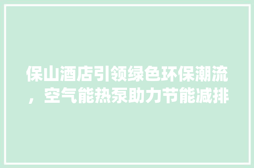 保山酒店引领绿色环保潮流，空气能热泵助力节能减排_保山酒店空气能热泵 保山酒店引领绿色环保潮流，空气能热泵助力节能减排_保山酒店空气能热泵 洁具维修