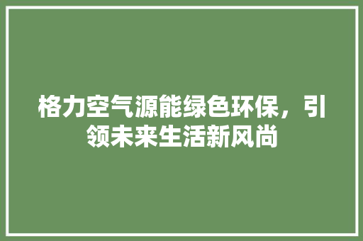 格力空气源能绿色环保，引领未来生活新风尚 家电维护