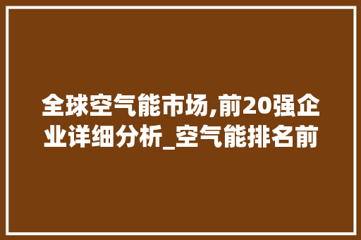 全球空气能市场,前20强企业详细分析_空气能排名前20 全球空气能市场,前20强企业详细分析_空气能排名前20 旧房改造