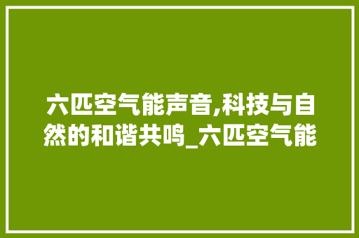 六匹空气能声音,科技与自然的和谐共鸣_六匹空气能声音 家居维修 六匹空气能声音,科技与自然的和谐共鸣_六匹空气能声音 六匹空气能声音,科技与自然的和谐共鸣_六匹空气能声音 家居维修