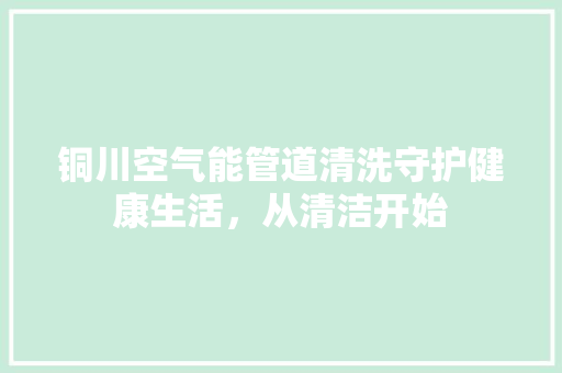 铜川空气能管道清洗守护健康生活，从清洁开始 旧房改造