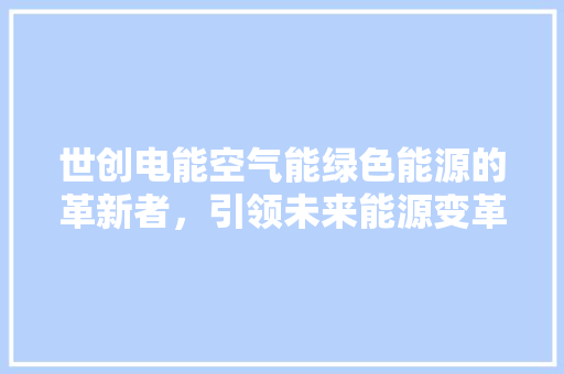 世创电能空气能绿色能源的革新者,引领未来能源变革 清洁保养 世创电能空气能绿色能源的革新者,引领未来能源变革 清洁保养