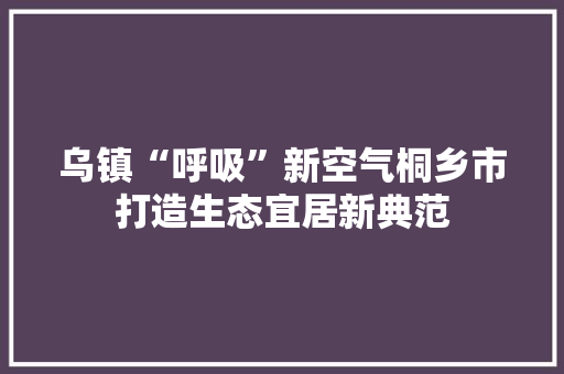 乌镇“呼吸”新空气桐乡市打造生态宜居新典范 装修设计