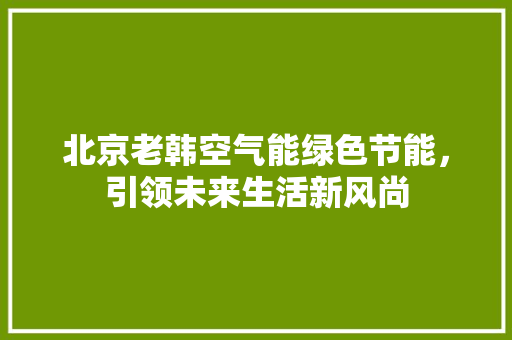 北京老韩空气能绿色节能，引领未来生活新风尚 旧房改造