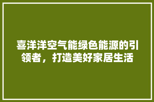 喜洋洋空气能绿色能源的引领者，打造美好家居生活 贴膜