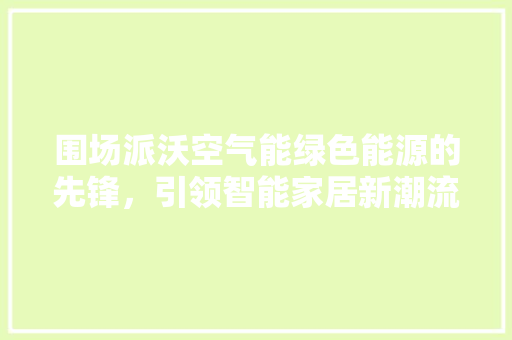 围场派沃空气能绿色能源的先锋，引领智能家居新潮流 清洁保养