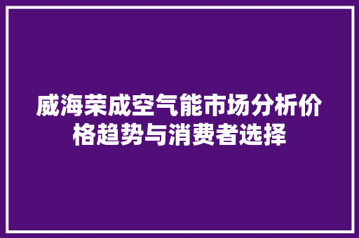 威海荣成空气能市场分析价格趋势与消费者选择 家电维护