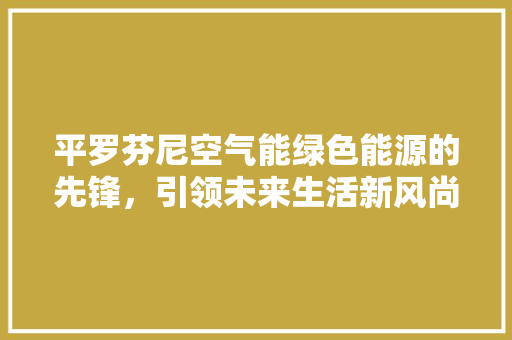 平罗芬尼空气能绿色能源的先锋，引领未来生活新风尚 装修设计