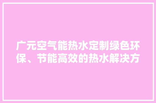 广元空气能热水定制绿色环保、节能高效的热水解决方法 清洁保养