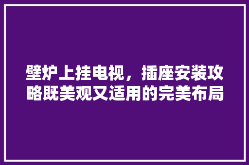 壁炉上挂电视，插座安装攻略既美观又适用的完美布局 贴膜